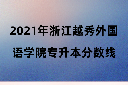 2021年浙江越秀外國語學院專升本分數線.png